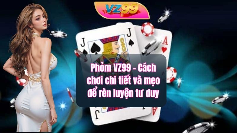 Phỏm VZ99 - Cách chơi chi tiết và mẹo để rèn luyện tư duy
